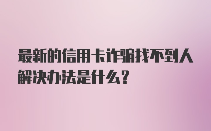 最新的信用卡诈骗找不到人解决办法是什么？