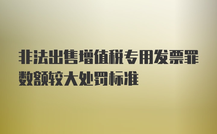 非法出售增值税专用发票罪数额较大处罚标准