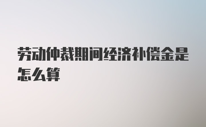 劳动仲裁期间经济补偿金是怎么算