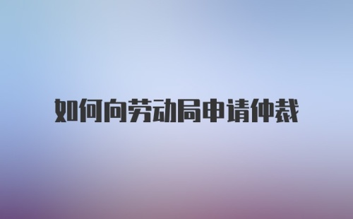 如何向劳动局申请仲裁