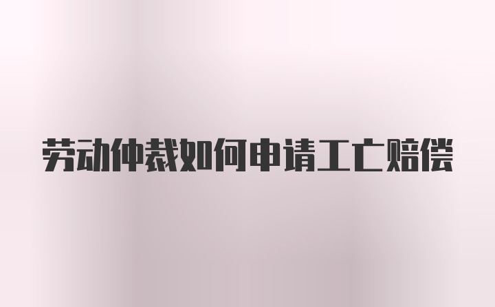 劳动仲裁如何申请工亡赔偿