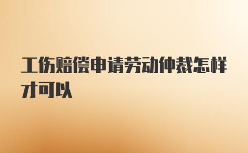 工伤赔偿申请劳动仲裁怎样才可以