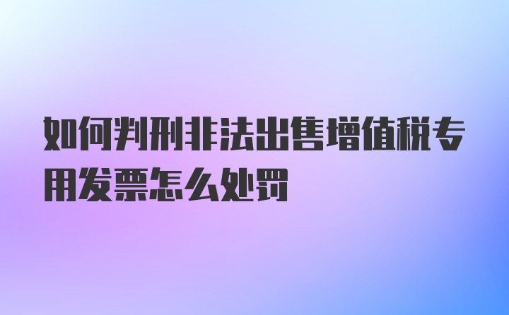 如何判刑非法出售增值税专用发票怎么处罚