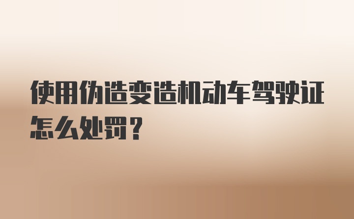 使用伪造变造机动车驾驶证怎么处罚?