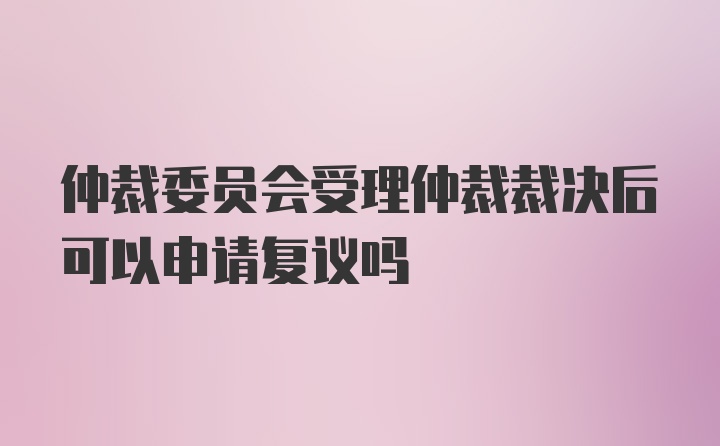 仲裁委员会受理仲裁裁决后可以申请复议吗