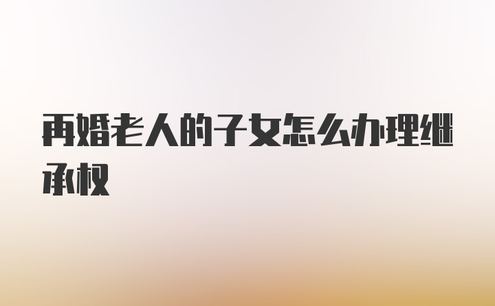 再婚老人的子女怎么办理继承权