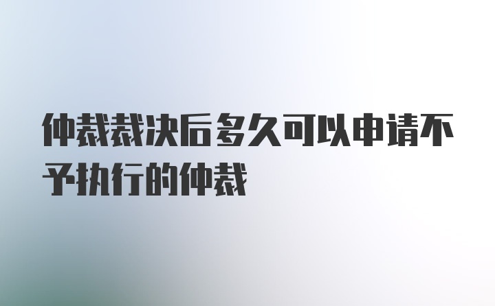 仲裁裁决后多久可以申请不予执行的仲裁