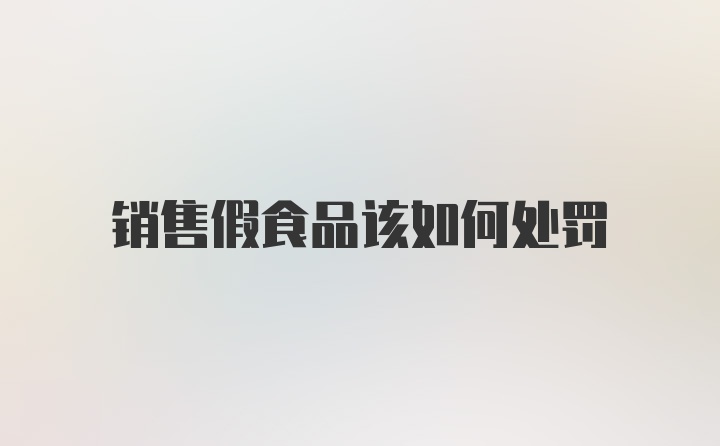 销售假食品该如何处罚