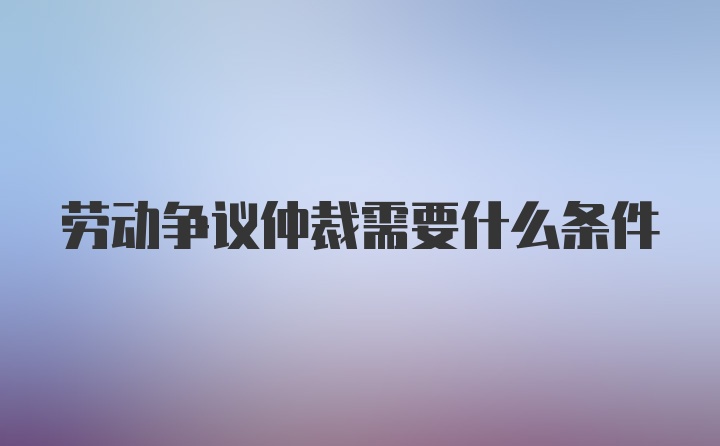 劳动争议仲裁需要什么条件