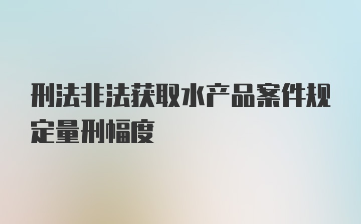 刑法非法获取水产品案件规定量刑幅度