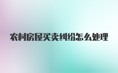 农村房屋买卖纠纷怎么处理