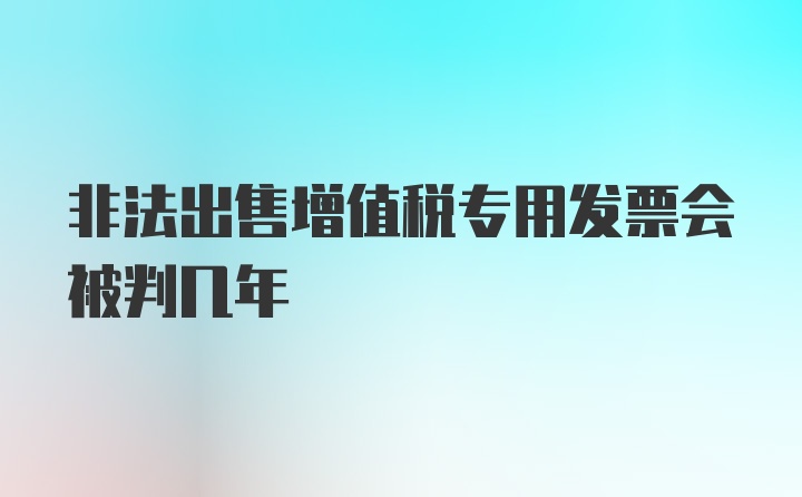 非法出售增值税专用发票会被判几年