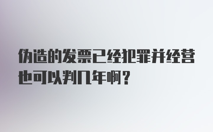 伪造的发票已经犯罪并经营也可以判几年啊？