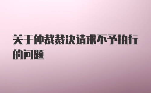 关于仲裁裁决请求不予执行的问题