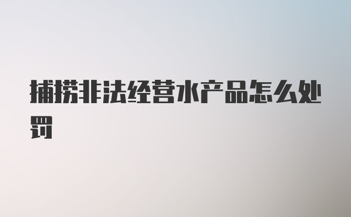 捕捞非法经营水产品怎么处罚