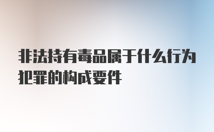 非法持有毒品属于什么行为犯罪的构成要件