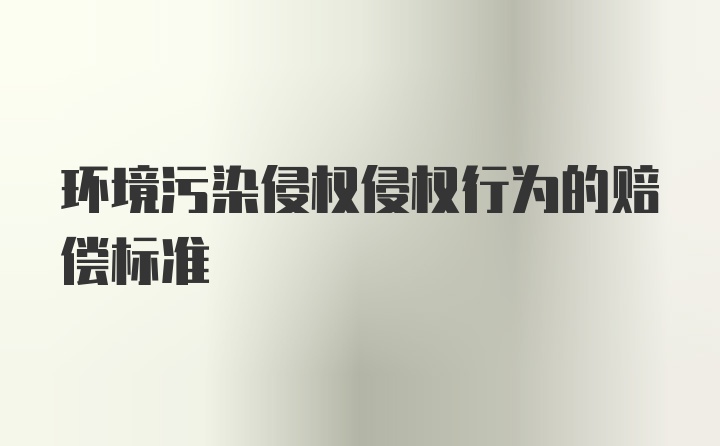 环境污染侵权侵权行为的赔偿标准