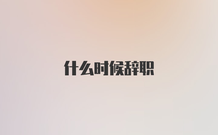 什么时候辞职