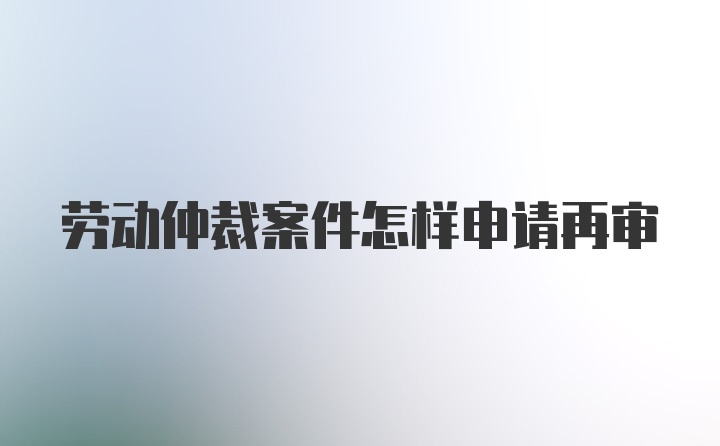 劳动仲裁案件怎样申请再审