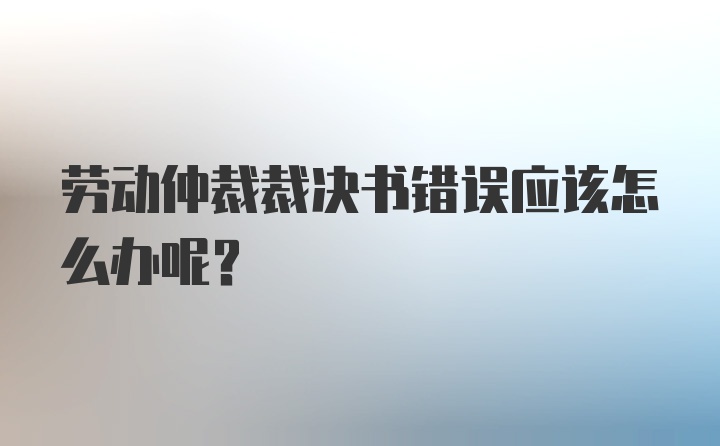 劳动仲裁裁决书错误应该怎么办呢？