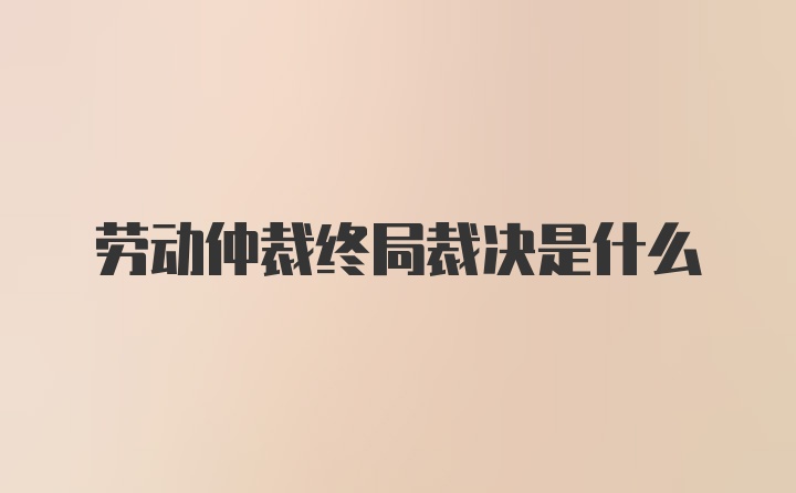 劳动仲裁终局裁决是什么