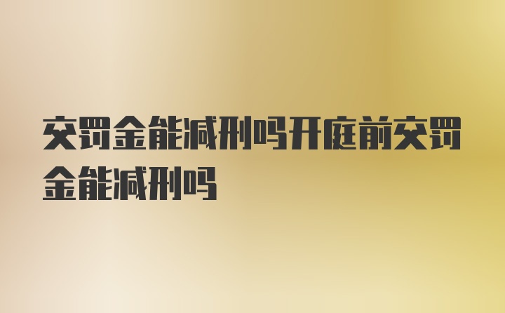 交罚金能减刑吗开庭前交罚金能减刑吗