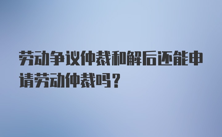 劳动争议仲裁和解后还能申请劳动仲裁吗？