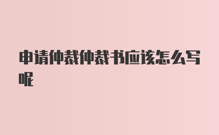 申请仲裁仲裁书应该怎么写呢