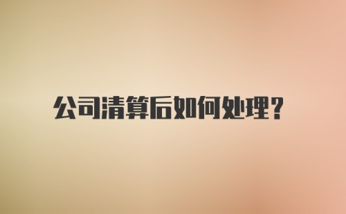 公司清算后如何处理？