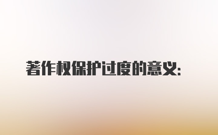 著作权保护过度的意义: