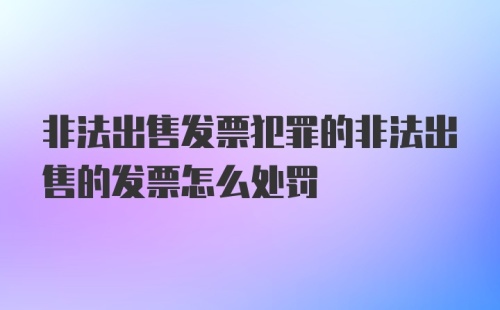 非法出售发票犯罪的非法出售的发票怎么处罚