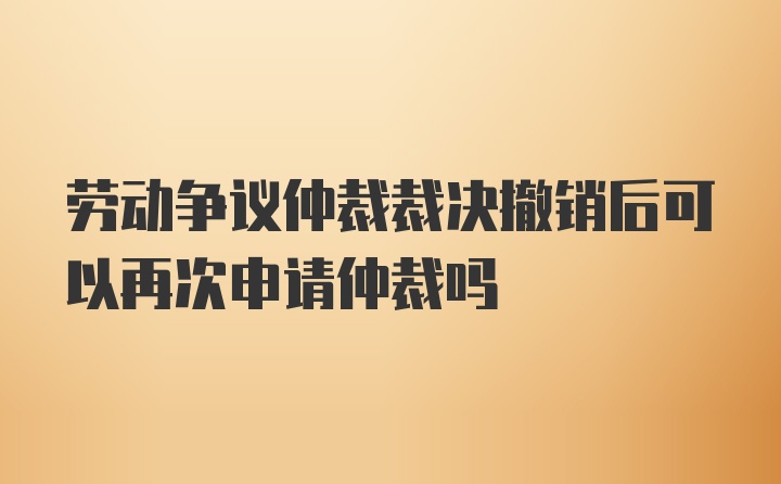 劳动争议仲裁裁决撤销后可以再次申请仲裁吗