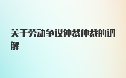 关于劳动争议仲裁仲裁的调解