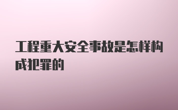 工程重大安全事故是怎样构成犯罪的