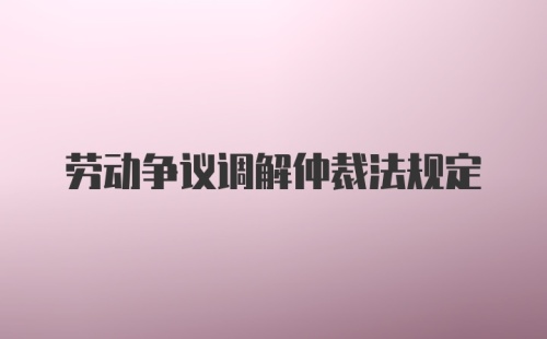 劳动争议调解仲裁法规定