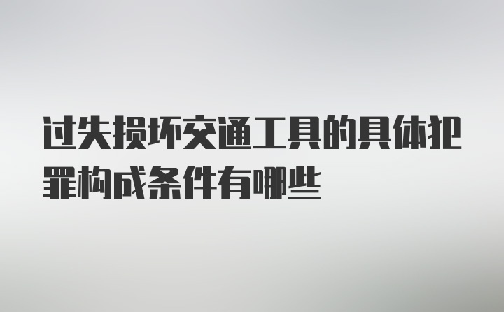 过失损坏交通工具的具体犯罪构成条件有哪些