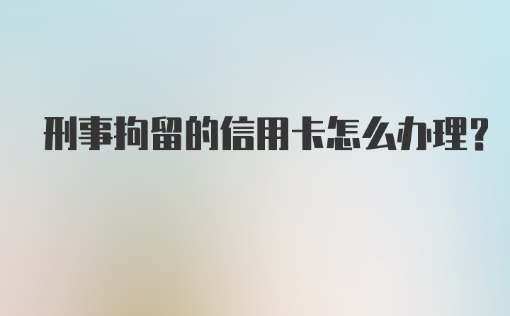 刑事拘留的信用卡怎么办理？