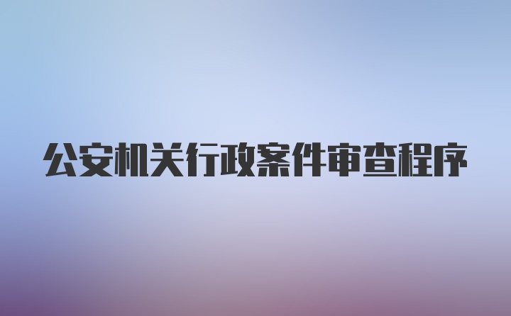 公安机关行政案件审查程序