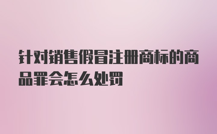 针对销售假冒注册商标的商品罪会怎么处罚