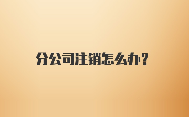 分公司注销怎么办?