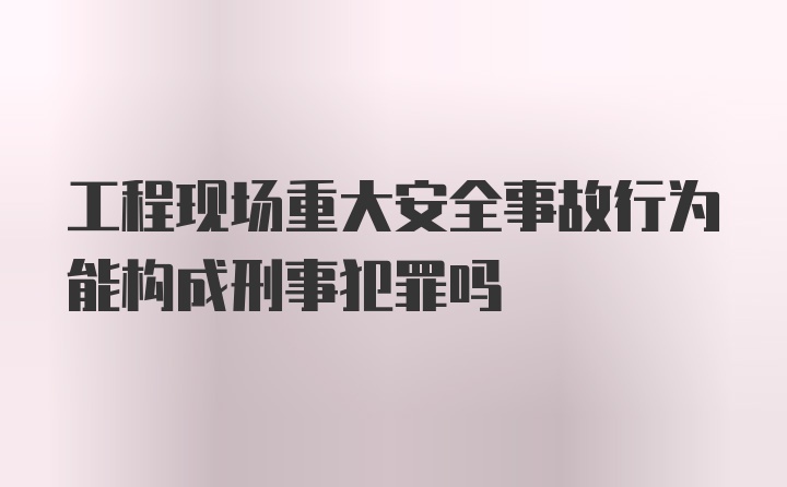 工程现场重大安全事故行为能构成刑事犯罪吗