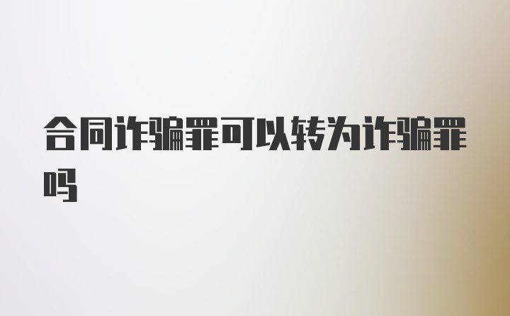 合同诈骗罪可以转为诈骗罪吗