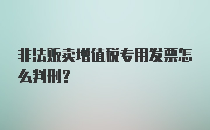 非法贩卖增值税专用发票怎么判刑？