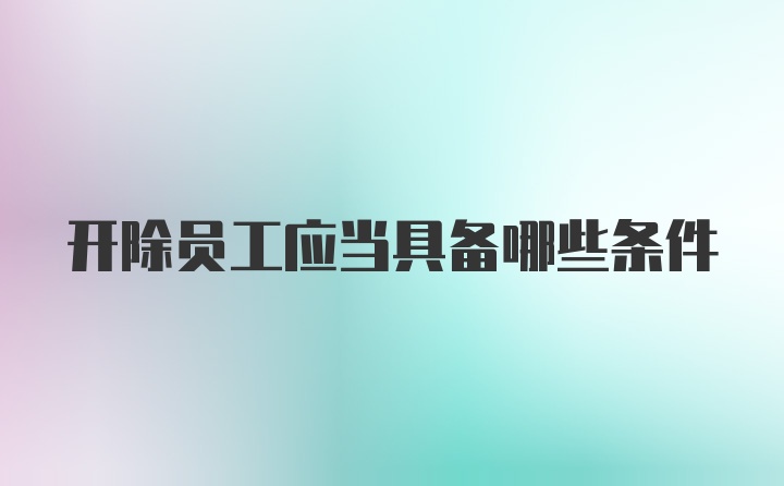 开除员工应当具备哪些条件