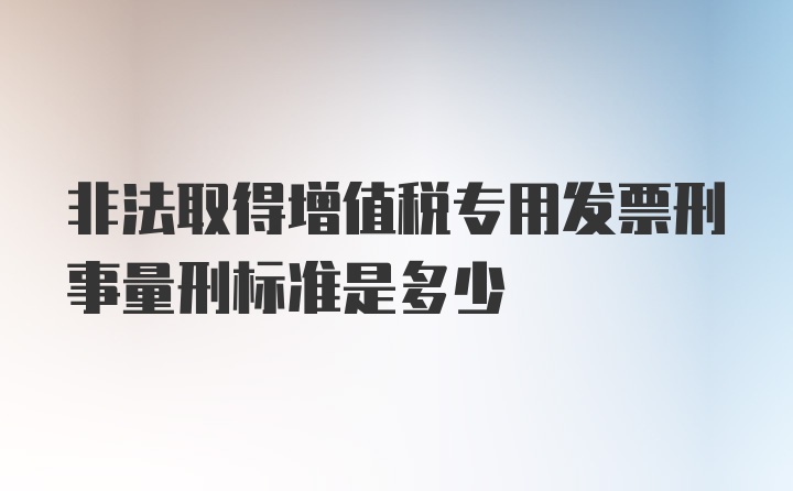 非法取得增值税专用发票刑事量刑标准是多少