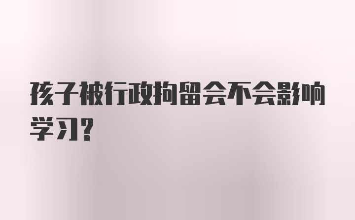 孩子被行政拘留会不会影响学习？