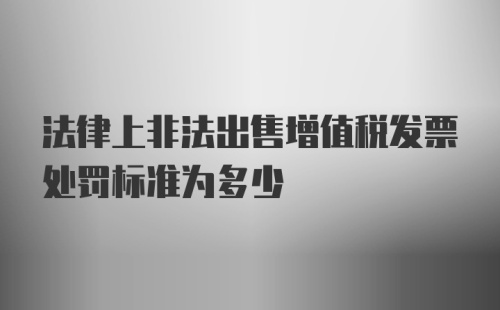 法律上非法出售增值税发票处罚标准为多少