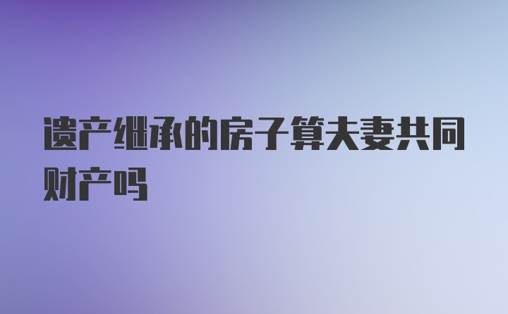 遗产继承的房子算夫妻共同财产吗