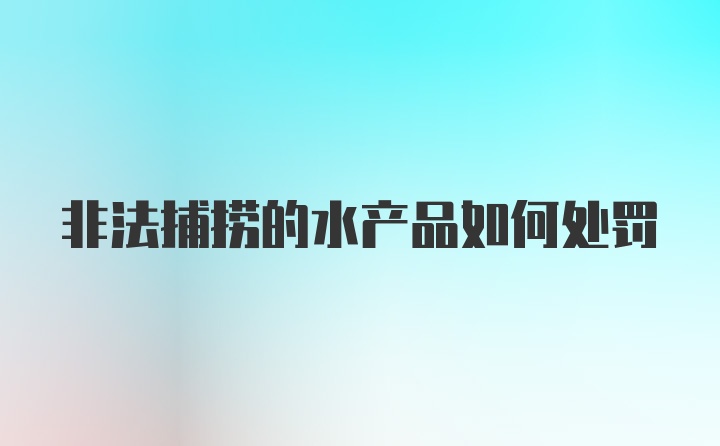 非法捕捞的水产品如何处罚