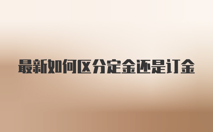 最新如何区分定金还是订金